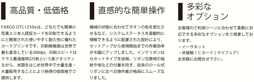 高品質・低価格 FARGO DTC1250e は、どなたでも簡単に写真入り本人認証カードを印刷できるようにと開発された使いやすく耐久性に優れたカードプリンタです。印刷解像度は世界で最も普及している300dpi、印刷スピードは
クラス最速毎時225枚という高クオリティながら、米国をはじめ世界中で大量生産・大量販売することにより納得の低価格でご提供します。

直感的な簡単操作
機械の状態に合わせてボタンの色を変化させるなど、システムステータスを直観的に理解できるように配慮された設計により、セットアップから使用開始までの作業効率が大幅にアップしました。インクリボンはカセットタイプを採用。リボン交換時の指紋や埃などの付着を防ぎ、従来のロール式リボンに比べ交換作業が格段にスムーズなりました。

多彩なオプション
お客様のご利用シーンに合わせて柔軟に対応できる多彩なオプションをご用意しております。
・イーサネット
・両面印刷モジュール
・非接触ＩＣカード ( マイフェア )
お気軽にお問合せ下さい。

